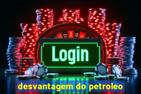 desvantagem do petroleo